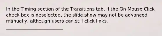 In the Timing section of the Transitions tab, if the On Mouse Click check box is deselected, the slide show may not be advanced manually, although users can still click links. _________________________