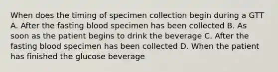 When does the timing of specimen collection begin during a GTT A. After the fasting blood specimen has been collected B. As soon as the patient begins to drink the beverage C. After the fasting blood specimen has been collected D. When the patient has finished the glucose beverage