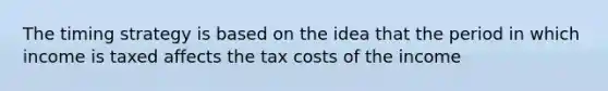 The timing strategy is based on the idea that the period in which income is taxed affects the tax costs of the income