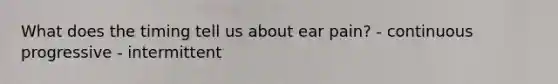 What does the timing tell us about ear pain? - continuous progressive - intermittent