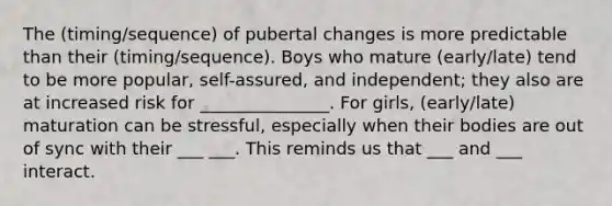 The (timing/sequence) of pubertal changes is more predictable than their (timing/sequence). Boys who mature (early/late) tend to be more popular, self-assured, and independent; they also are at increased risk for _______________. For girls, (early/late) maturation can be stressful, especially when their bodies are out of sync with their ___ ___. This reminds us that ___ and ___ interact.