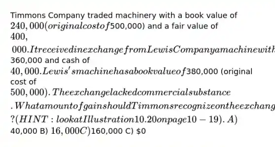 Timmons Company traded machinery with a book value of 240,000 (original cost of500,000) and a fair value of 400,000. It received in exchange from Lewis Company a machine with a fair value of360,000 and cash of 40,000. Lewis's machine has a book value of380,000 (original cost of 500,000). The exchange lacked commercial substance. What amount of gain should Timmons recognize on the exchange? (HINT: look at Illustration 10.20 on page 10-19). A)40,000 B) 16,000 C)160,000 C) 0