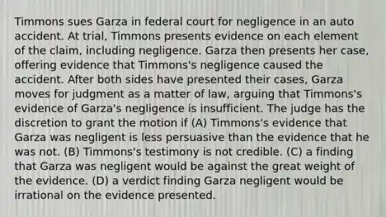 Timmons sues Garza in federal court for negligence in an auto accident. At trial, Timmons presents evidence on each element of the claim, including negligence. Garza then presents her case, offering evidence that Timmons's negligence caused the accident. After both sides have presented their cases, Garza moves for judgment as a matter of law, arguing that Timmons's evidence of Garza's negligence is insufficient. The judge has the discretion to grant the motion if (A) Timmons's evidence that Garza was negligent is less persuasive than the evidence that he was not. (B) Timmons's testimony is not credible. (C) a finding that Garza was negligent would be against the great weight of the evidence. (D) a verdict finding Garza negligent would be irrational on the evidence presented.