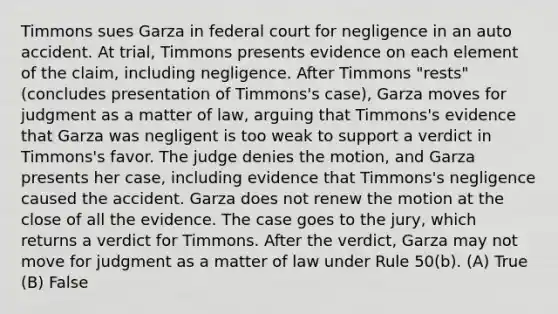 Timmons sues Garza in federal court for negligence in an auto accident. At trial, Timmons presents evidence on each element of the claim, including negligence. After Timmons "rests" (concludes presentation of Timmons's case), Garza moves for judgment as a matter of law, arguing that Timmons's evidence that Garza was negligent is too weak to support a verdict in Timmons's favor. The judge denies the motion, and Garza presents her case, including evidence that Timmons's negligence caused the accident. Garza does not renew the motion at the close of all the evidence. The case goes to the jury, which returns a verdict for Timmons. After the verdict, Garza may not move for judgment as a matter of law under Rule 50(b). (A) True (B) False