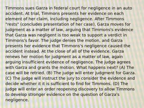 Timmons sues Garza in federal court for negligence in an auto accident. At trial, Timmons presents her evidence on each element of her claim, including negligence. After Timmons "rests" (concludes presentation of her case), Garza moves for judgment as a matter of law, arguing that Timmons's evidence that Garza was negligent is too weak to support a verdict in Timmons's favor. The judge denies the motion, and Garza presents her evidence that Timmons's negligence caused the accident instead. At the close of all of the evidence, Garza renews her motion for judgment as a matter of law, again arguing insufficient evidence of negligence. The judge agrees with Garza and grants the motion. What happens next? (A) The case will be retried. (B) The judge will enter judgment for Garza. (C) The judge will instruct the jury to consider the evidence and decide whether it it is sufficient to find for Timmons. (D) The judge will enter an order reopening discovery to allow Timmons to develop stronger evidence on the question of Garza's negligence.