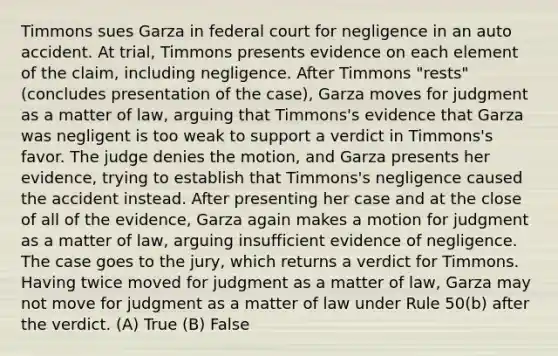 Timmons sues Garza in federal court for negligence in an auto accident. At trial, Timmons presents evidence on each element of the claim, including negligence. After Timmons "rests" (concludes presentation of the case), Garza moves for judgment as a matter of law, arguing that Timmons's evidence that Garza was negligent is too weak to support a verdict in Timmons's favor. The judge denies the motion, and Garza presents her evidence, trying to establish that Timmons's negligence caused the accident instead. After presenting her case and at the close of all of the evidence, Garza again makes a motion for judgment as a matter of law, arguing insufficient evidence of negligence. The case goes to the jury, which returns a verdict for Timmons. Having twice moved for judgment as a matter of law, Garza may not move for judgment as a matter of law under Rule 50(b) after the verdict. (A) True (B) False