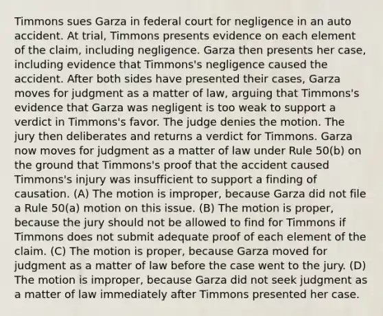 Timmons sues Garza in federal court for negligence in an auto accident. At trial, Timmons presents evidence on each element of the claim, including negligence. Garza then presents her case, including evidence that Timmons's negligence caused the accident. After both sides have presented their cases, Garza moves for judgment as a matter of law, arguing that Timmons's evidence that Garza was negligent is too weak to support a verdict in Timmons's favor. The judge denies the motion. The jury then deliberates and returns a verdict for Timmons. Garza now moves for judgment as a matter of law under Rule 50(b) on the ground that Timmons's proof that the accident caused Timmons's injury was insufficient to support a finding of causation. (A) The motion is improper, because Garza did not file a Rule 50(a) motion on this issue. (B) The motion is proper, because the jury should not be allowed to find for Timmons if Timmons does not submit adequate proof of each element of the claim. (C) The motion is proper, because Garza moved for judgment as a matter of law before the case went to the jury. (D) The motion is improper, because Garza did not seek judgment as a matter of law immediately after Timmons presented her case.