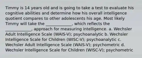 Timmy is 14 years old and is going to take a test to evaluate his cognitive abilities and determine how his overall intelligence quotient compares to other adolescents his age. Most likely Timmy will take the _____________, which reflects the _____________, approach for measuring intelligence. a. Wechsler Adult Intelligence Scale (WAIS-V); psychoanalytic b. Wechsler Intelligence Scale for Children (WISC-V); psychoanalytic c. Wechsler Adult Intelligence Scale (WAIS-V); psychometric d. Wechsler Intelligence Scale for Children (WISC-V); psychometric