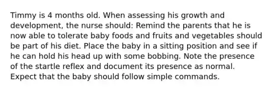 Timmy is 4 months old. When assessing his growth and development, the nurse should: Remind the parents that he is now able to tolerate baby foods and fruits and vegetables should be part of his diet. Place the baby in a sitting position and see if he can hold his head up with some bobbing. Note the presence of the startle reflex and document its presence as normal. Expect that the baby should follow simple commands.