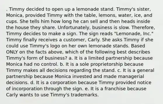 . Timmy decided to open up a lemonade stand. Timmy's sister, Monica, provided Timmy with the table, lemons, water, ice, and cups. She tells him how long he can sell and then heads inside the house they share. Unfortunately, business is slow. Therefore, Timmy decides to make a sign. The sign reads "Lemonade, Inc." Timmy finally receives a customer, Carly. She asks Timmy if she could use Timmy's logo on her own lemonade stands. Based ONLY on the facts above, which of the following best describes Timmy's form of business? a. It is a limited partnership because Monica had no control. b. It is a sole proprietorship because Timmy makes all decisions regarding the stand. c. It is a general partnership because Monica invested and made managerial decisions. d. It is a corporation because Timmy provided notice of incorporation through the sign. e. It is a franchise because Carly wants to use Timmy's trademarks.