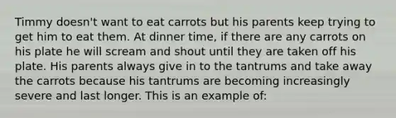 Timmy doesn't want to eat carrots but his parents keep trying to get him to eat them. At dinner time, if there are any carrots on his plate he will scream and shout until they are taken off his plate. His parents always give in to the tantrums and take away the carrots because his tantrums are becoming increasingly severe and last longer. This is an example of: