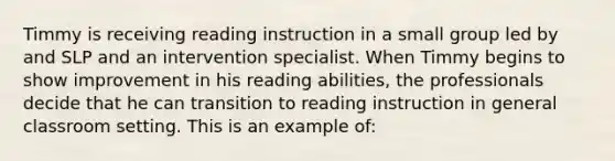 Timmy is receiving reading instruction in a small group led by and SLP and an intervention specialist. When Timmy begins to show improvement in his reading abilities, the professionals decide that he can transition to reading instruction in general classroom setting. This is an example of: