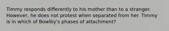 Timmy responds differently to his mother than to a stranger. However, he does not protest when separated from her. Timmy is in which of Bowlby's phases of attachment?