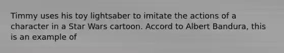 Timmy uses his toy lightsaber to imitate the actions of a character in a Star Wars cartoon. Accord to Albert Bandura, this is an example of