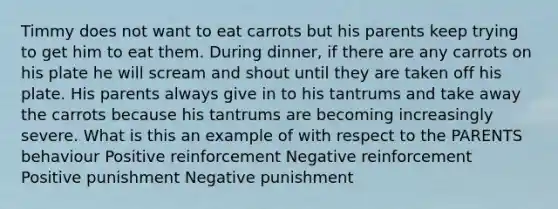 Timmy does not want to eat carrots but his parents keep trying to get him to eat them. During dinner, if there are any carrots on his plate he will scream and shout until they are taken off his plate. His parents always give in to his tantrums and take away the carrots because his tantrums are becoming increasingly severe. What is this an example of with respect to the PARENTS behaviour Positive reinforcement Negative reinforcement Positive punishment Negative punishment