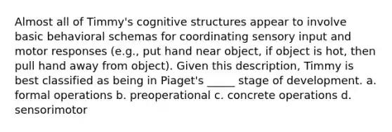 Almost all of Timmy's cognitive structures appear to involve basic behavioral schemas for coordinating sensory input and motor responses (e.g., put hand near object, if object is hot, then pull hand away from object). Given this description, Timmy is best classified as being in Piaget's _____ stage of development. a. formal operations b. preoperational c. concrete operations d. sensorimotor