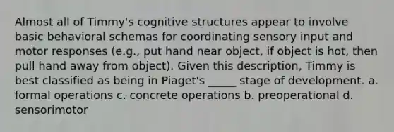 Almost all of Timmy's cognitive structures appear to involve basic behavioral schemas for coordinating sensory input and motor responses (e.g., put hand near object, if object is hot, then pull hand away from object). Given this description, Timmy is best classified as being in Piaget's _____ stage of development. a. formal operations c. concrete operations b. preoperational d. sensorimotor