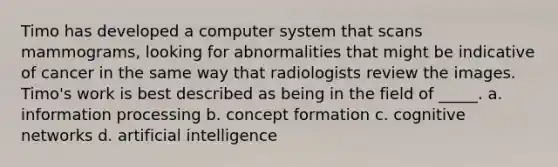 Timo has developed a computer system that scans mammograms, looking for abnormalities that might be indicative of cancer in the same way that radiologists review the images. Timo's work is best described as being in the field of _____. a. information processing b. concept formation c. cognitive networks d. artificial intelligence