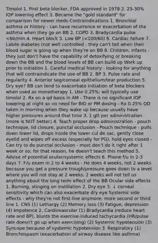 Timolol 1. First beta blocker, FDA approved in 1978 2. 25-30% IOP lowering effect 3. Became the "gold standard" for comparison for newer meds Contraindications 1. Bronchial asthma or history - can have recurrence or exacerbation of the asthma when they go on BB 2. COPD 3. Bradycardia pulse <60/min 4. Heart block 5. Low BP (<100/60) 6. Cardiac failure 7. Labile diabetes (not well controlled - they can't tell when their blood sugar is going up when they're on BB 8. Children, infants - they just don't have the capability of detoxifying or breaking down the BB and the blood levels of BB can build up Work up prior to initiation 1. Careful medical history - looking for anything that will contraindicate the use of BB 2. BP 3. Pulse rate and regularity 4. Anterior seg/corneal epithelium/tear production 5. Dry eye? BB can tend to exacerbate Initiation of beta blockers when used as monotherapy 1. Use 0.25%; will typically use timolol 2. Rx on a qd basis in AM - There is no significant IOP lowering at night so no need for BID or PM dosing - Rx 0.25% QD taken in morning when they wake up because usually have higher pressures around that time 3. 1 gtt per administration (more is NOT better) 4. Teach proper drop administration - pouch technique, lid closure, punctal occlusion - Pouch technique - pulls down lower lid, drops inside the lower cul de sac, gently close eyelid and wipes off excess (especially for PG), hold eyes closed - Can try to do punctal occlusion - most don't do it right after 1 week or so; for that reason, he doesn't teach this method 5. Advise of potential ocular/systemic effects 6. Phone f/u in 2-3 days 7. F/u exam in 2 to 4 weeks - He does 4 weeks, not 2 weeks because you get a pressure trough/pressure goes down to a level where you will not stay at 2 weeks; 2 weeks will not tell us anything about the long term effect of the BB Ocular side effects 1. Burning, stinging on instillation 2. Dry eye 3. ↓ corneal sensitivity which can also exacerbate dry eye Systemic side effects - why they're not first-line anymore; more second or third line 1. CNS (1) Lethargy (2) Memory loss (3) Fatigue, depression (4) Impotence 2. Cardiovascular (1) Bradycardia (reduce heart rate and BP), blunts the exercise-induced tachycardia (HR/pulse rate doesn't go up when exercising) (2) Systemic hypotension (3) Syncope because of systemic hypotension 3. Respiratory (1) Bronchospasm (exacerbation of airway disease like asthma)