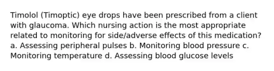 Timolol (Timoptic) eye drops have been prescribed from a client with glaucoma. Which nursing action is the most appropriate related to monitoring for side/adverse effects of this medication? a. Assessing peripheral pulses b. Monitoring blood pressure c. Monitoring temperature d. Assessing blood glucose levels