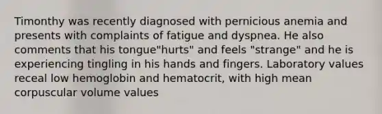 Timonthy was recently diagnosed with pernicious anemia and presents with complaints of fatigue and dyspnea. He also comments that his tongue"hurts" and feels "strange" and he is experiencing tingling in his hands and fingers. Laboratory values receal low hemoglobin and hematocrit, with high mean corpuscular volume values