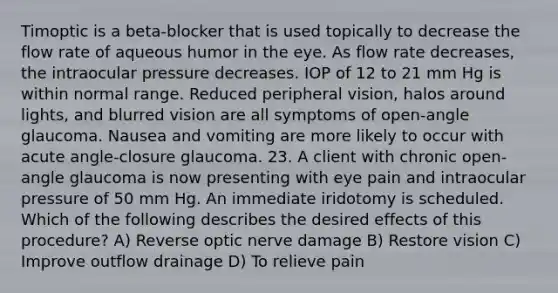 Timoptic is a beta-blocker that is used topically to decrease the flow rate of aqueous humor in the eye. As flow rate decreases, the intraocular pressure decreases. IOP of 12 to 21 mm Hg is within normal range. Reduced peripheral vision, halos around lights, and blurred vision are all symptoms of open-angle glaucoma. Nausea and vomiting are more likely to occur with acute angle-closure glaucoma. 23. A client with chronic open-angle glaucoma is now presenting with eye pain and intraocular pressure of 50 mm Hg. An immediate iridotomy is scheduled. Which of the following describes the desired effects of this procedure? A) Reverse optic nerve damage B) Restore vision C) Improve outflow drainage D) To relieve pain