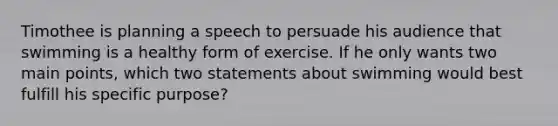 Timothee is planning a speech to persuade his audience that swimming is a healthy form of exercise. If he only wants two main points, which two statements about swimming would best fulfill his specific purpose?