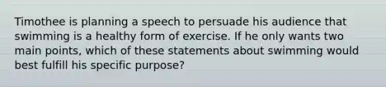 Timothee is planning a speech to persuade his audience that swimming is a healthy form of exercise. If he only wants two main points, which of these statements about swimming would best fulfill his specific purpose?