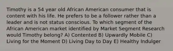 Timothy is a 54 year old African American consumer that is content with his life. He prefers to be a follower rather than a leader and is not status conscious. To which segment of the African American market identified by Market Segment Research would Timothy belong? A) Contented B) Upwardly Mobile C) Living for the Moment D) Living Day to Day E) Healthy Indulger