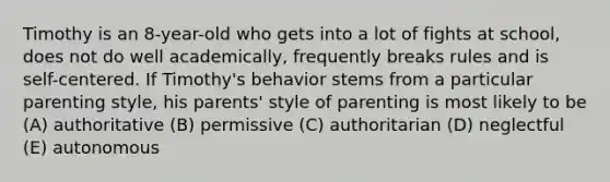 Timothy is an 8-year-old who gets into a lot of fights at school, does not do well academically, frequently breaks rules and is self-centered. If Timothy's behavior stems from a particular parenting style, his parents' style of parenting is most likely to be (A) authoritative (B) permissive (C) authoritarian (D) neglectful (E) autonomous