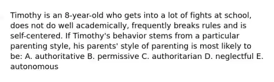 Timothy is an 8-year-old who gets into a lot of fights at school, does not do well academically, frequently breaks rules and is self-centered. If Timothy's behavior stems from a particular parenting style, his parents' style of parenting is most likely to be: A. authoritative B. permissive C. authoritarian D. neglectful E. autonomous