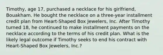 Timothy, age 17, purchased a necklace for his girlfriend, Bouakham. He bought the necklace on a three-year installment credit plan from Heart-Shaped Box Jewelers, Inc. After Timothy turned 18, he continued to make installment payments on the necklace according to the terms of his credit plan. What is the likely legal outcome if Timothy seeks to end his contract with Heart-Shaped Box Jewelers, Inc.?