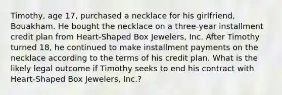 Timothy, age 17, purchased a necklace for his girlfriend, Bouakham. He bought the necklace on a three-year installment credit plan from Heart-Shaped Box Jewelers, Inc. After Timothy turned 18, he continued to make installment payments on the necklace according to the terms of his credit plan. What is the likely legal outcome if Timothy seeks to end his contract with Heart-Shaped Box Jewelers, Inc.?