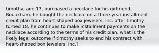 timothy, age 17, purchased a necklace for his girlfriend, Bouakham. he bought the necklace on a three-year installment credit plan from heart-shaped box jewelers, inc. after timothy turned 18, he continues to make installment payments on the necklace according to the terms of his credit plan. what is the likely legal outcome if timothy seeks to end his contract with heart-shaped box jewelers, inc.?