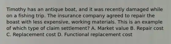 Timothy has an antique boat, and it was recently damaged while on a fishing trip. The insurance company agreed to repair the boast with less expensive, working materials. This is an example of which type of claim settlement? A. Market value B. Repair cost C. Replacement cost D. Functional replacement cost