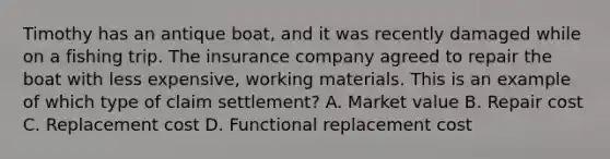 Timothy has an antique boat, and it was recently damaged while on a fishing trip. The insurance company agreed to repair the boat with less expensive, working materials. This is an example of which type of claim settlement? A. Market value B. Repair cost C. Replacement cost D. Functional replacement cost