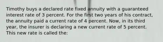 Timothy buys a declared rate fixed annuity with a guaranteed interest rate of 3 percent. For the first two years of his contract, the annuity paid a current rate of 4 percent. Now, in its third year, the insurer is declaring a new current rate of 5 percent. This new rate is called the: