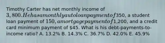 Timothy Carter has net monthly income of 3,800. He has a monthly auto loan payment of350, a student loan payment of 150, a mortgage payment of1,200, and a credit card minimum payment of 45. What is his debt-payments-to-income ratio? A. 13.2% B. 14.3% C. 36.7% D. 42.0% E. 45.9%