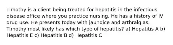 Timothy is a client being treated for hepatitis in the infectious disease office where you practice nursing. He has a history of IV drug use. He presents today with jaundice and arthralgias. Timothy most likely has which type of hepatitis? a) Hepatitis A b) Hepatitis E c) Hepatitis B d) Hepatitis C