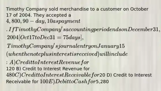 Timothy Company sold merchandise to a customer on October 17 of 2004. They accepted a 4,800, 90-day, 10% note as payment. If Timothy Company's accounting period ends on December 31, 2004 [Oct 17 to Dec 31 = 75 days], Timothy Company's journal entry on January 15 ( when the note plus interest is received ) will include: A) Credit to Interest Revenue for120 B) Credit to Interest Revenue for 480 C) Credit to Interest Receivable for20 D) Credit to Interest Receivable for 100 E) Debit to Cash for5,280