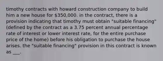 timothy contracts with howard construction company to build him a new house for 350,000. in the contract, there is a provision indicating that timothy must obtain "suitable financing" (defined by the contract as a 3.75 percent annual percentage rate of interest or lower interest rate, for the entire purchase price of the home) before his obligation to purchase the house arises. the "suitable financing" provision in this contract is known as ___.