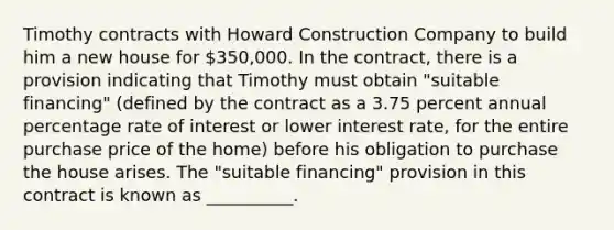 Timothy contracts with Howard Construction Company to build him a new house for 350,000. In the contract, there is a provision indicating that Timothy must obtain "suitable financing" (defined by the contract as a 3.75 percent annual percentage rate of interest or lower interest rate, for the entire purchase price of the home) before his obligation to purchase the house arises. The "suitable financing" provision in this contract is known as __________.