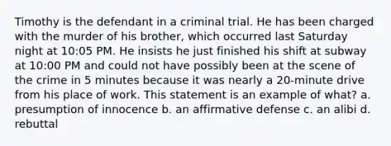 Timothy is the defendant in a criminal trial. He has been charged with the murder of his brother, which occurred last Saturday night at 10:05 PM. He insists he just finished his shift at subway at 10:00 PM and could not have possibly been at the scene of the crime in 5 minutes because it was nearly a 20-minute drive from his place of work. This statement is an example of what? a. presumption of innocence b. an affirmative defense c. an alibi d. rebuttal