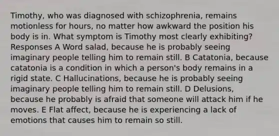 Timothy, who was diagnosed with schizophrenia, remains motionless for hours, no matter how awkward the position his body is in. What symptom is Timothy most clearly exhibiting? Responses A Word salad, because he is probably seeing imaginary people telling him to remain still. B Catatonia, because catatonia is a condition in which a person's body remains in a rigid state. C Hallucinations, because he is probably seeing imaginary people telling him to remain still. D Delusions, because he probably is afraid that someone will attack him if he moves. E Flat affect, because he is experiencing a lack of emotions that causes him to remain so still.