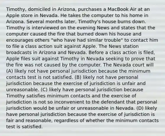 Timothy, domiciled in Arizona, purchases a MacBook Air at an Apple store in Nevada. He takes the computer to his home in Arizona. Several months later, Timothy's house burns down. Timothy is interviewed on the evening News and states that the computer caused the fire that burned down his house and encourages others "who have had similar trouble" to contact him to file a class action suit against Apple. The News station broadcasts in Arizona and Nevada. Before a class action is filed, Apple files suit against Timothy in Nevada seeking to prove that the fire was not caused by the computer. The Nevada court will (A) likely not have personal jurisdiction because the minimum contacts test is not satisfied. (B) likely not have personal jurisdiction because the exercise of jurisdiction is unfair and unreasonable. (C) likely have personal jurisdiction because Timothy satisfies minimum contacts and the exercise of jurisdiction is not so inconvenient to the defendant that personal jurisdiction would be unfair or unreasonable in Nevada. (D) likely have personal jurisdiction because the exercise of jurisdiction is fair and reasonable, regardless of whether the minimum contacts test is satisfied.