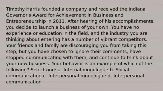 Timothy Harris founded a company and received the Indiana Governor's Award for Achievement in Business and Entrepreneurship in 2011. After hearing of his accomplishments, you decide to launch a business of your own. You have no experience or education in the field, and the industry you are thinking about entering has a number of vibrant competitors. Your friends and family are discouraging you from taking this step, but you have chosen to ignore their comments, have stopped communicating with them, and continue to think about your new business. Your behavior is an example of which of the following? Select one: a. Internal monologue b. Social communication c. Interpersonal monologue d. Interpersonal communication