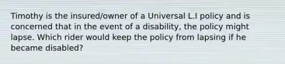 Timothy is the insured/owner of a Universal L.I policy and is concerned that in the event of a disability, the policy might lapse. Which rider would keep the policy from lapsing if he became disabled?