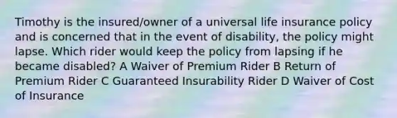 Timothy is the insured/owner of a universal life insurance policy and is concerned that in the event of disability, the policy might lapse. Which rider would keep the policy from lapsing if he became disabled? A Waiver of Premium Rider B Return of Premium Rider C Guaranteed Insurability Rider D Waiver of Cost of Insurance