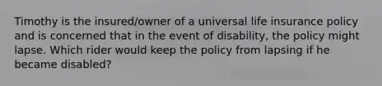 Timothy is the insured/owner of a universal life insurance policy and is concerned that in the event of disability, the policy might lapse. Which rider would keep the policy from lapsing if he became disabled?