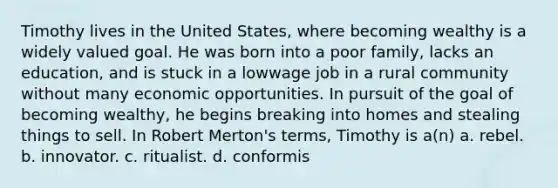 Timothy lives in the United States, where becoming wealthy is a widely valued goal. He was born into a poor family, lacks an education, and is stuck in a lowwage job in a rural community without many economic opportunities. In pursuit of the goal of becoming wealthy, he begins breaking into homes and stealing things to sell. In Robert Merton's terms, Timothy is a(n) a. rebel. b. innovator. c. ritualist. d. conformis